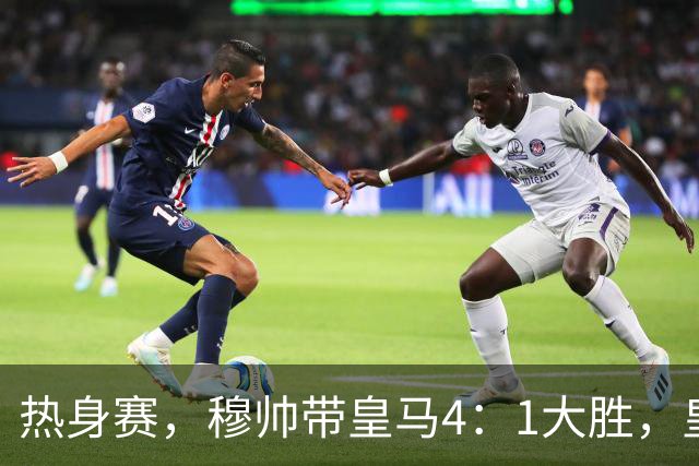 热身赛，穆帅带皇马4：1大胜，皇马众星坐看台；皇马引援仍在进行